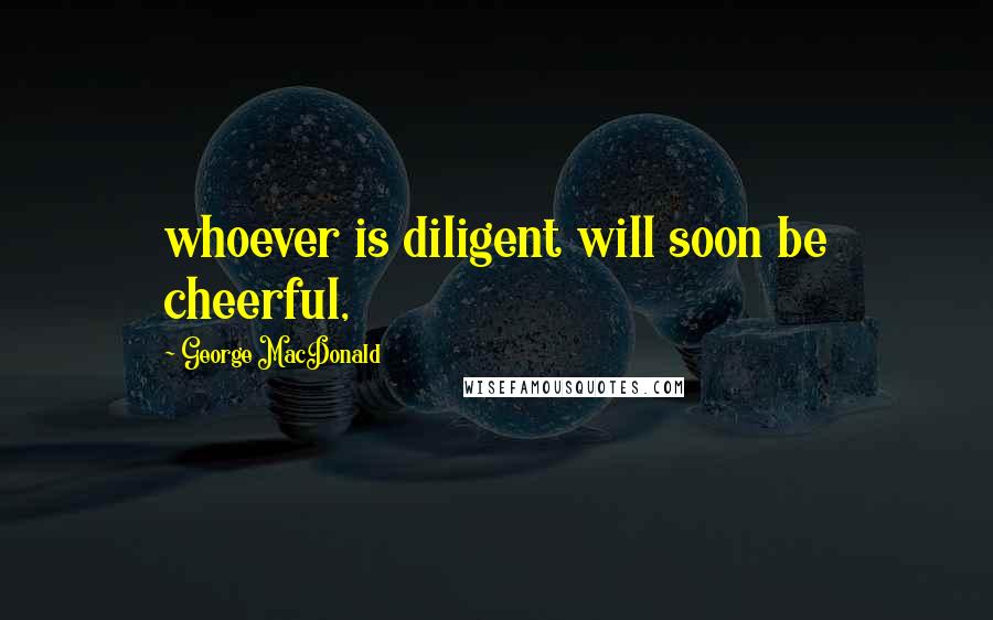 George MacDonald Quotes: whoever is diligent will soon be cheerful,