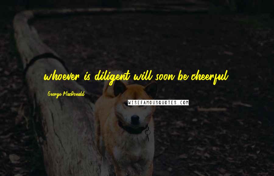 George MacDonald Quotes: whoever is diligent will soon be cheerful,