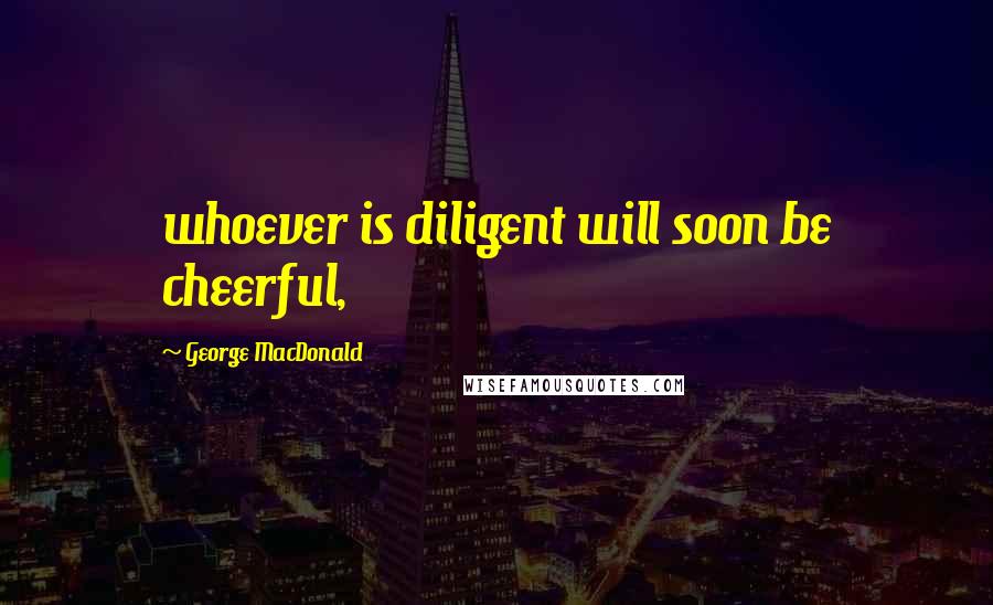 George MacDonald Quotes: whoever is diligent will soon be cheerful,