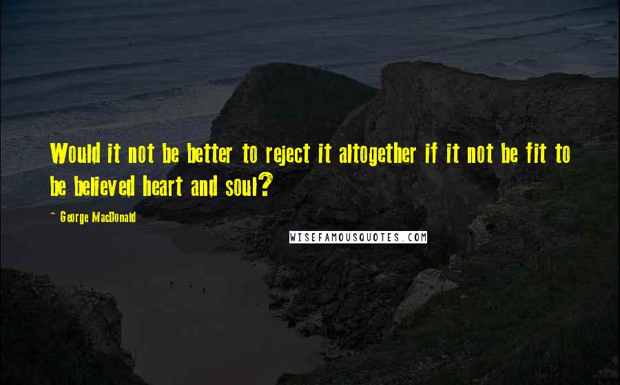 George MacDonald Quotes: Would it not be better to reject it altogether if it not be fit to be believed heart and soul?