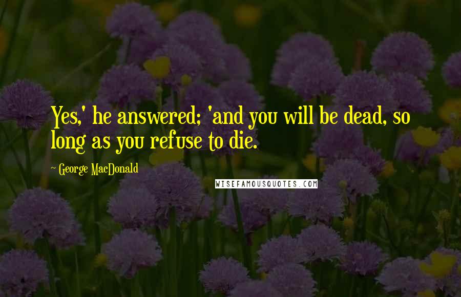 George MacDonald Quotes: Yes,' he answered; 'and you will be dead, so long as you refuse to die.