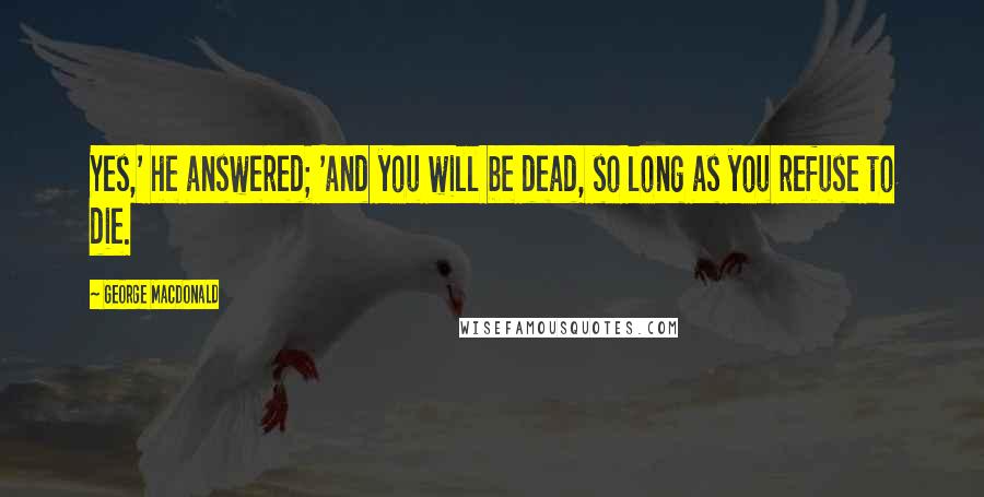 George MacDonald Quotes: Yes,' he answered; 'and you will be dead, so long as you refuse to die.