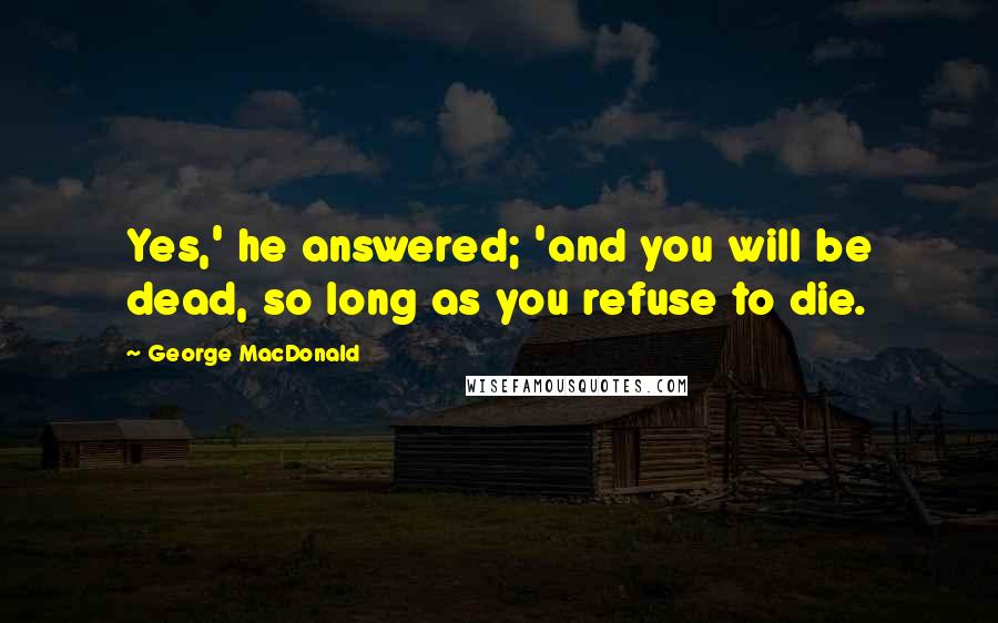 George MacDonald Quotes: Yes,' he answered; 'and you will be dead, so long as you refuse to die.