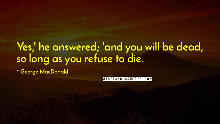 George MacDonald Quotes: Yes,' he answered; 'and you will be dead, so long as you refuse to die.