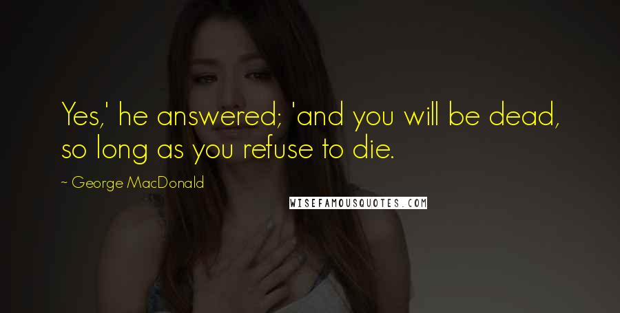 George MacDonald Quotes: Yes,' he answered; 'and you will be dead, so long as you refuse to die.