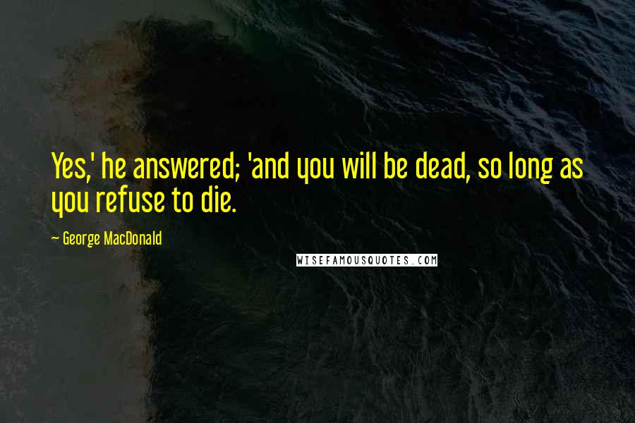George MacDonald Quotes: Yes,' he answered; 'and you will be dead, so long as you refuse to die.