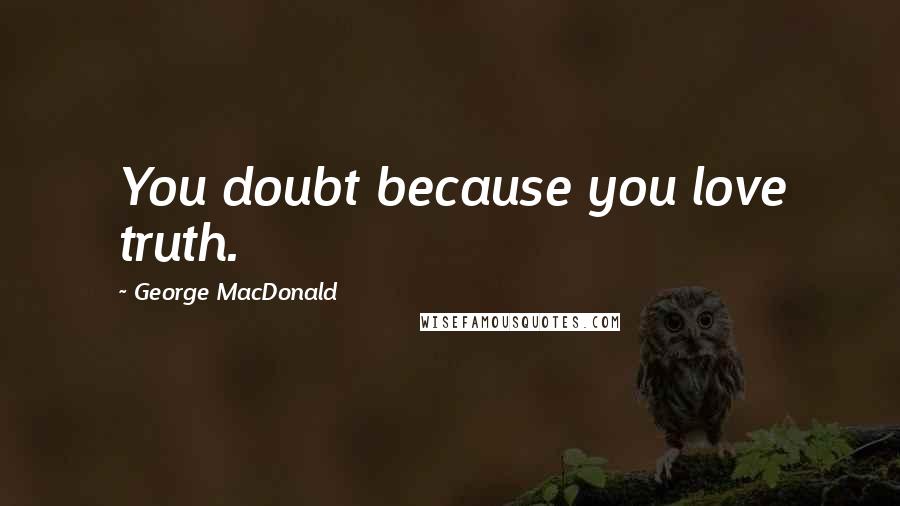 George MacDonald Quotes: You doubt because you love truth.