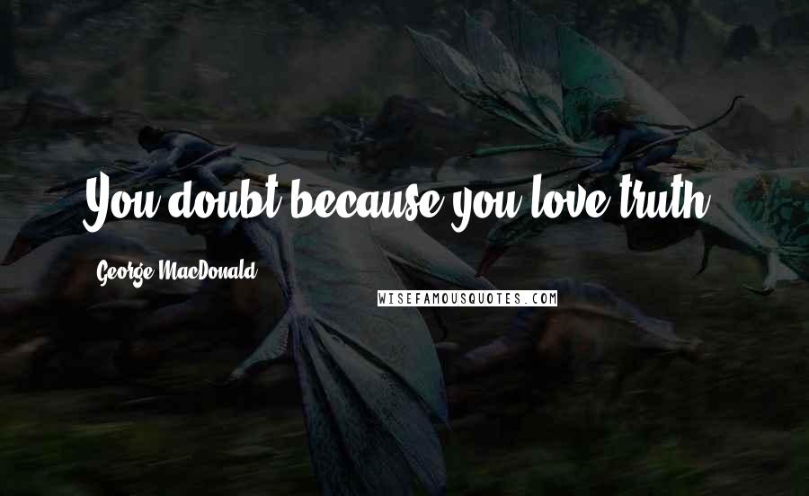 George MacDonald Quotes: You doubt because you love truth.