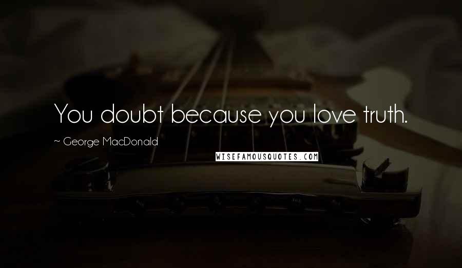 George MacDonald Quotes: You doubt because you love truth.