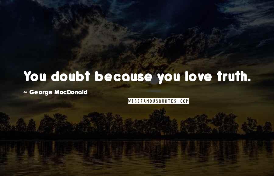 George MacDonald Quotes: You doubt because you love truth.