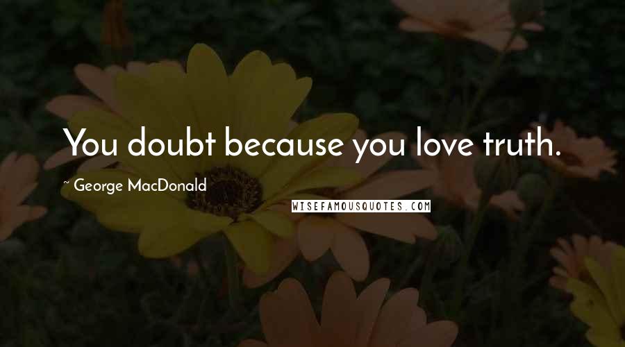 George MacDonald Quotes: You doubt because you love truth.
