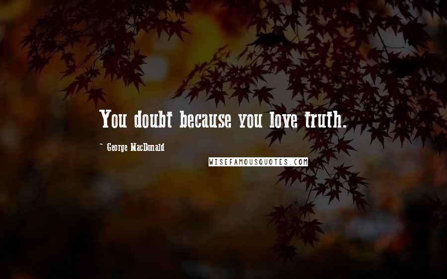 George MacDonald Quotes: You doubt because you love truth.