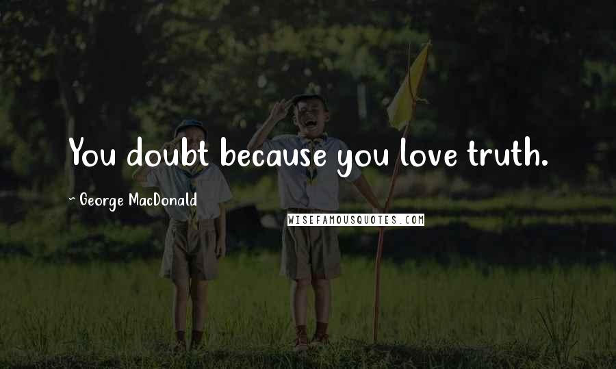 George MacDonald Quotes: You doubt because you love truth.