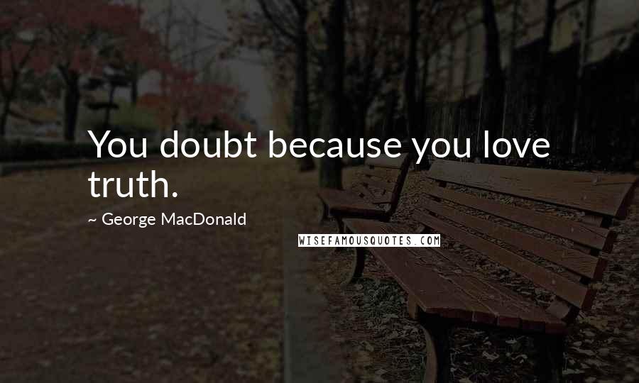 George MacDonald Quotes: You doubt because you love truth.