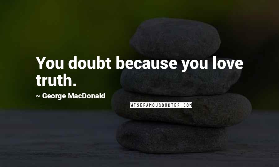 George MacDonald Quotes: You doubt because you love truth.