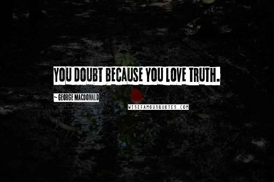 George MacDonald Quotes: You doubt because you love truth.
