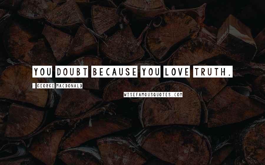 George MacDonald Quotes: You doubt because you love truth.