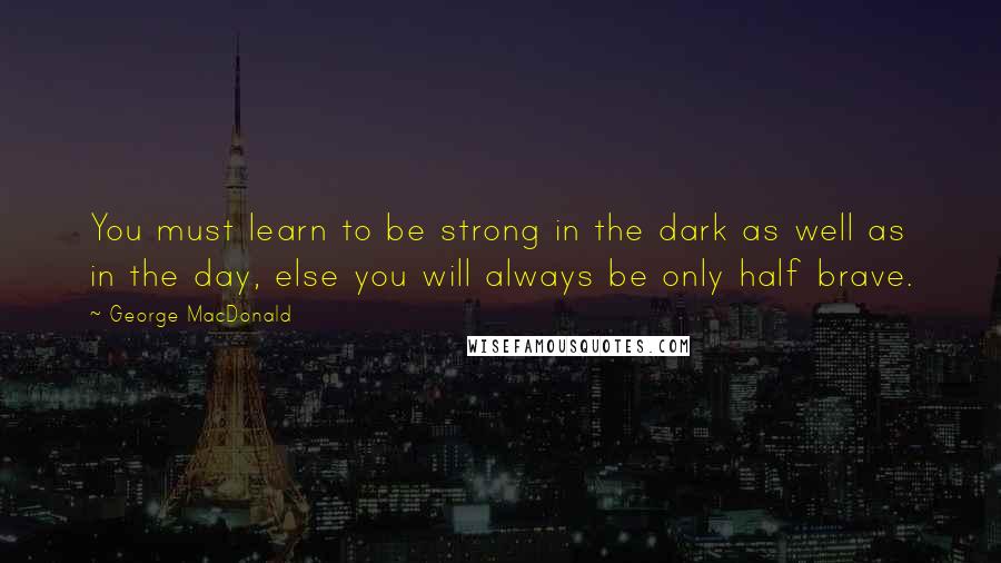 George MacDonald Quotes: You must learn to be strong in the dark as well as in the day, else you will always be only half brave.