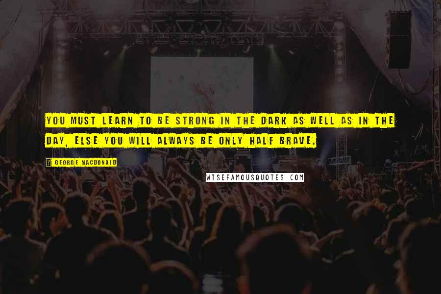 George MacDonald Quotes: You must learn to be strong in the dark as well as in the day, else you will always be only half brave.