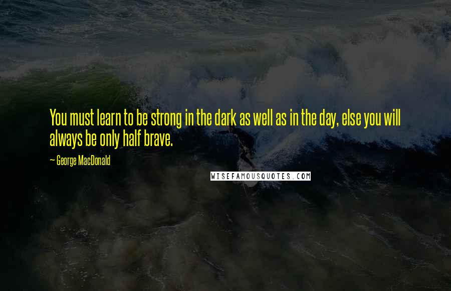 George MacDonald Quotes: You must learn to be strong in the dark as well as in the day, else you will always be only half brave.