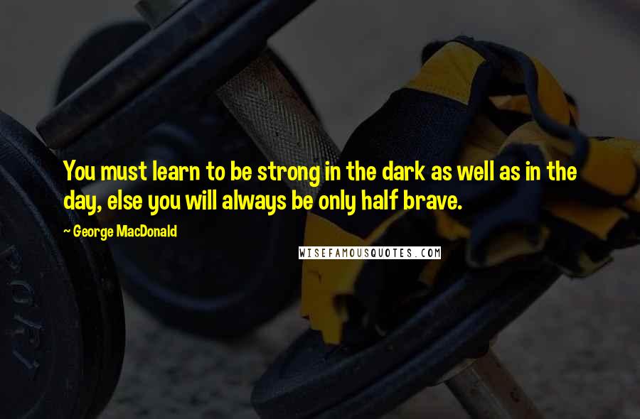 George MacDonald Quotes: You must learn to be strong in the dark as well as in the day, else you will always be only half brave.