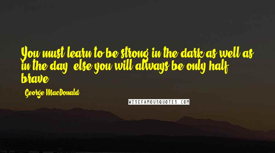 George MacDonald Quotes: You must learn to be strong in the dark as well as in the day, else you will always be only half brave.
