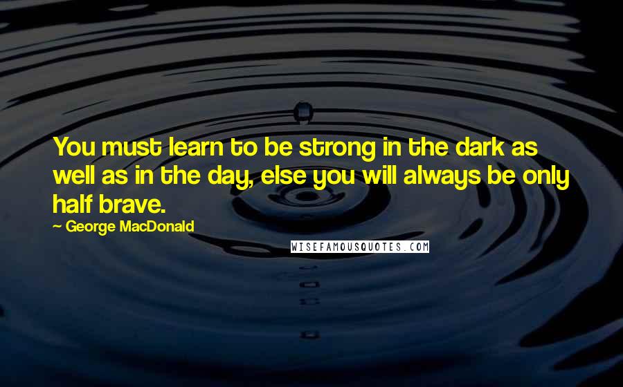 George MacDonald Quotes: You must learn to be strong in the dark as well as in the day, else you will always be only half brave.