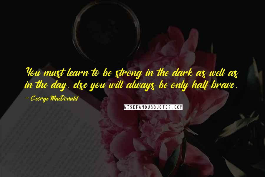 George MacDonald Quotes: You must learn to be strong in the dark as well as in the day, else you will always be only half brave.