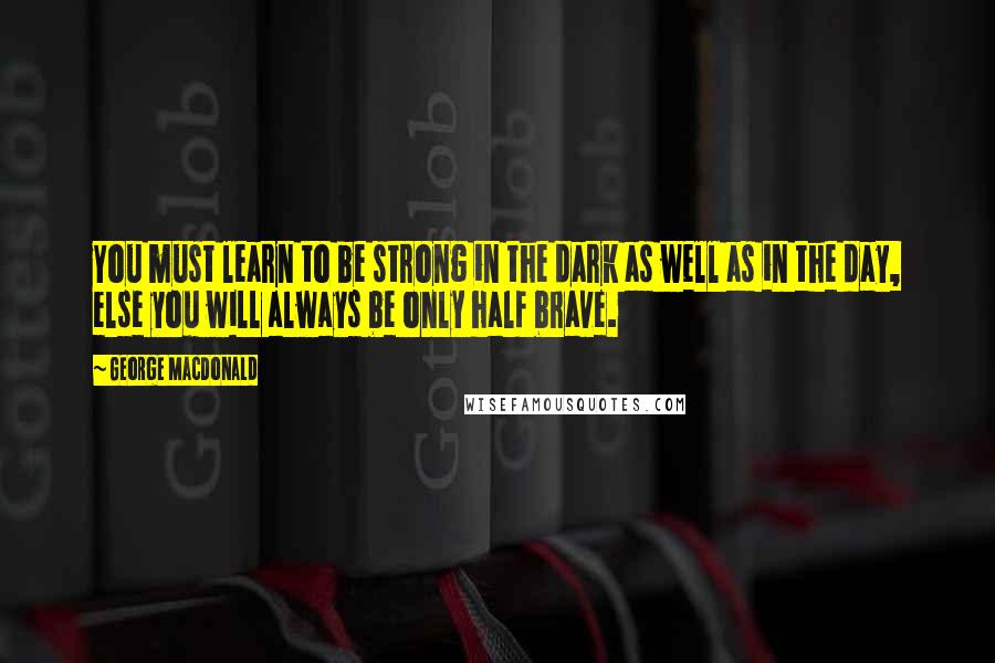 George MacDonald Quotes: You must learn to be strong in the dark as well as in the day, else you will always be only half brave.