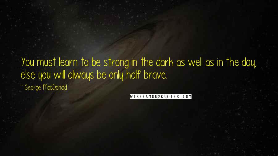 George MacDonald Quotes: You must learn to be strong in the dark as well as in the day, else you will always be only half brave.