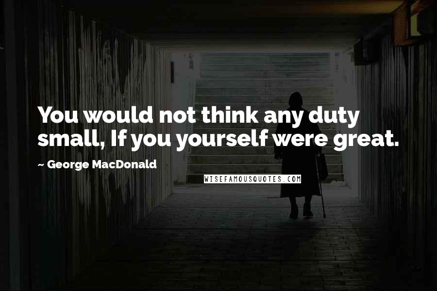 George MacDonald Quotes: You would not think any duty small, If you yourself were great.