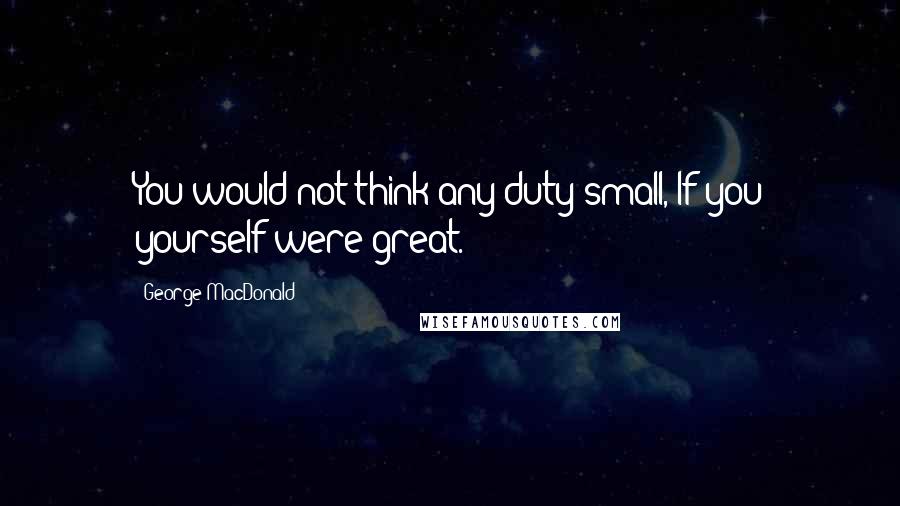 George MacDonald Quotes: You would not think any duty small, If you yourself were great.
