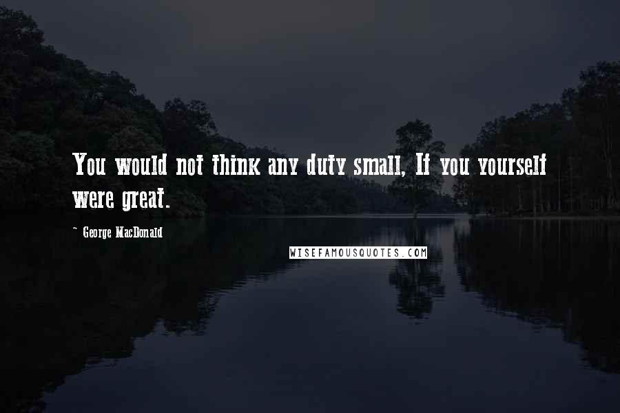 George MacDonald Quotes: You would not think any duty small, If you yourself were great.