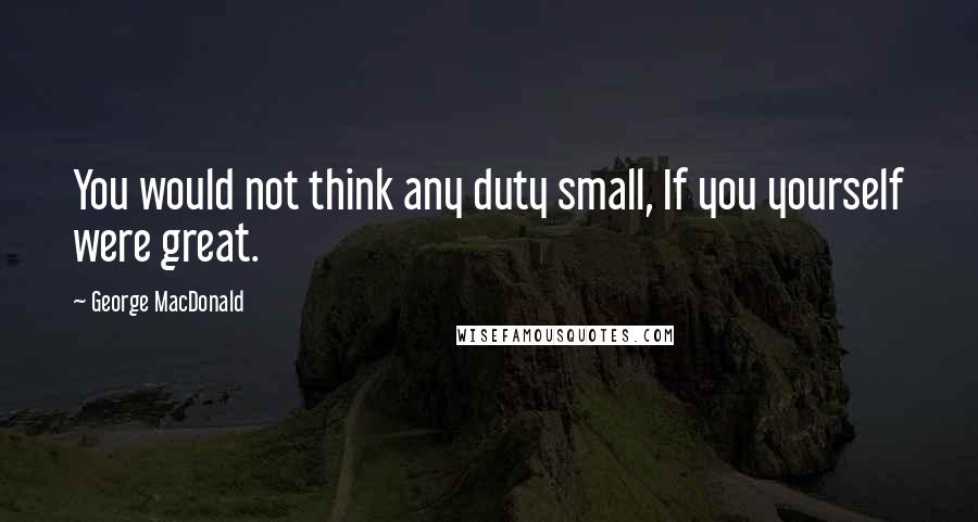 George MacDonald Quotes: You would not think any duty small, If you yourself were great.