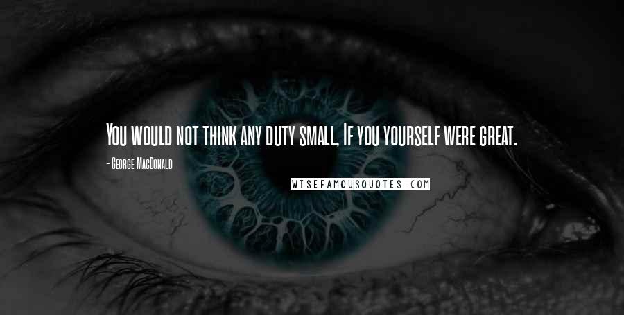 George MacDonald Quotes: You would not think any duty small, If you yourself were great.