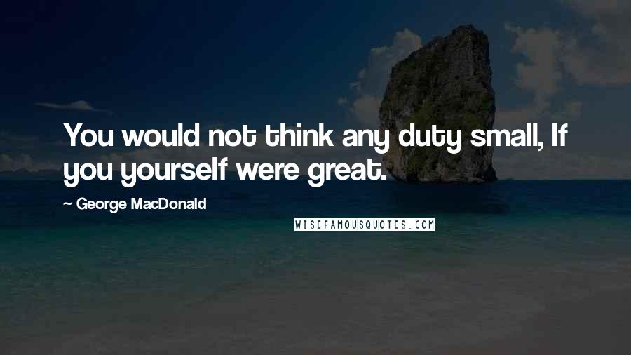 George MacDonald Quotes: You would not think any duty small, If you yourself were great.