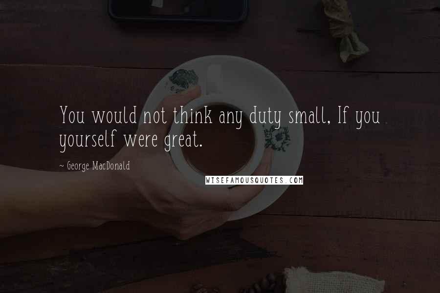 George MacDonald Quotes: You would not think any duty small, If you yourself were great.