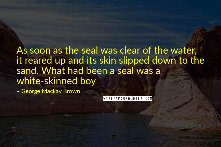 George Mackay Brown Quotes: As soon as the seal was clear of the water, it reared up and its skin slipped down to the sand. What had been a seal was a white-skinned boy