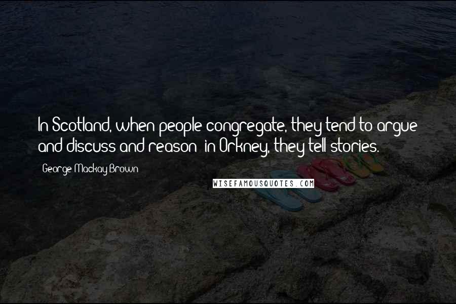 George Mackay Brown Quotes: In Scotland, when people congregate, they tend to argue and discuss and reason; in Orkney, they tell stories.