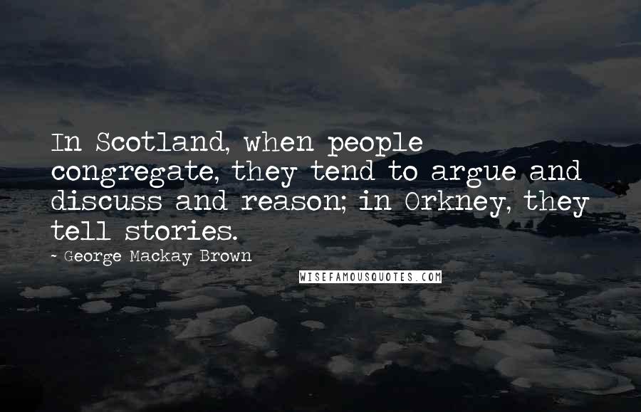 George Mackay Brown Quotes: In Scotland, when people congregate, they tend to argue and discuss and reason; in Orkney, they tell stories.