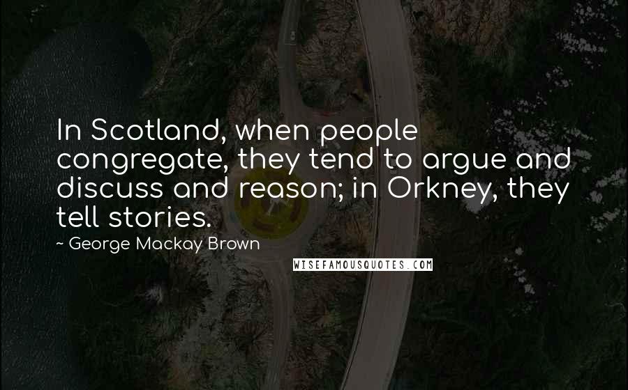 George Mackay Brown Quotes: In Scotland, when people congregate, they tend to argue and discuss and reason; in Orkney, they tell stories.