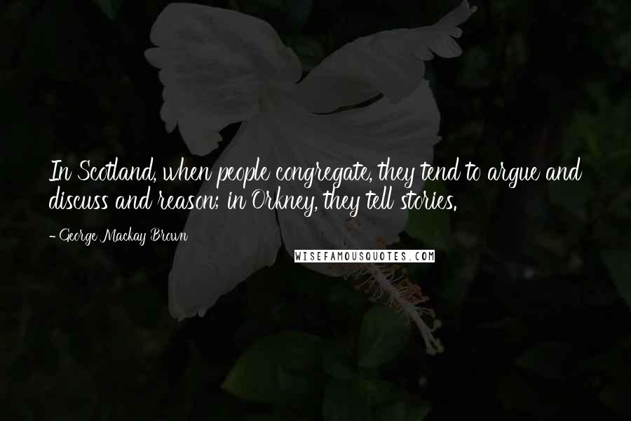 George Mackay Brown Quotes: In Scotland, when people congregate, they tend to argue and discuss and reason; in Orkney, they tell stories.
