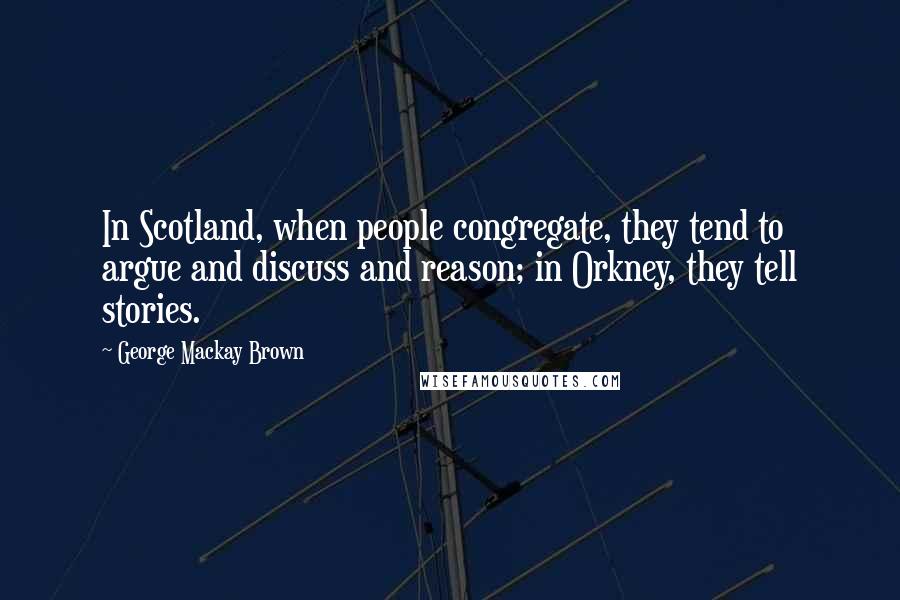 George Mackay Brown Quotes: In Scotland, when people congregate, they tend to argue and discuss and reason; in Orkney, they tell stories.