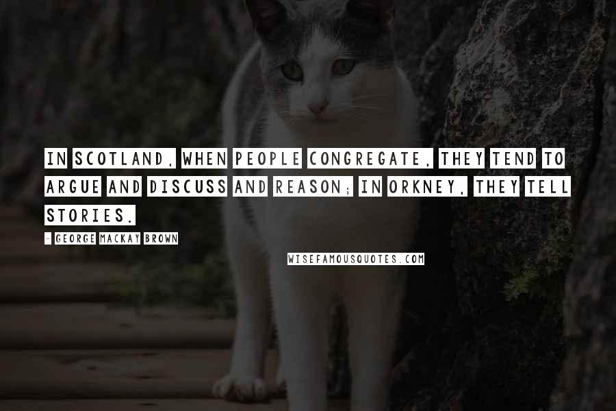 George Mackay Brown Quotes: In Scotland, when people congregate, they tend to argue and discuss and reason; in Orkney, they tell stories.