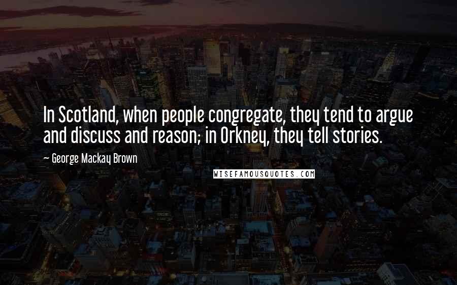 George Mackay Brown Quotes: In Scotland, when people congregate, they tend to argue and discuss and reason; in Orkney, they tell stories.