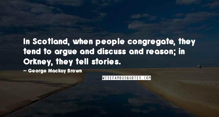 George Mackay Brown Quotes: In Scotland, when people congregate, they tend to argue and discuss and reason; in Orkney, they tell stories.