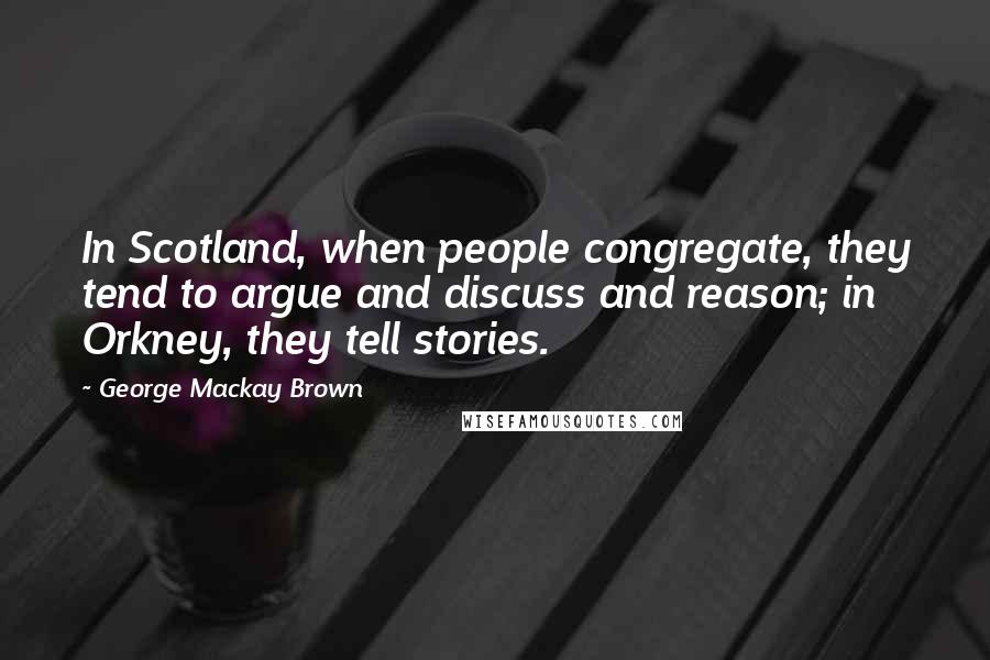 George Mackay Brown Quotes: In Scotland, when people congregate, they tend to argue and discuss and reason; in Orkney, they tell stories.