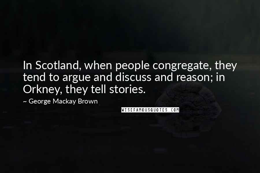 George Mackay Brown Quotes: In Scotland, when people congregate, they tend to argue and discuss and reason; in Orkney, they tell stories.