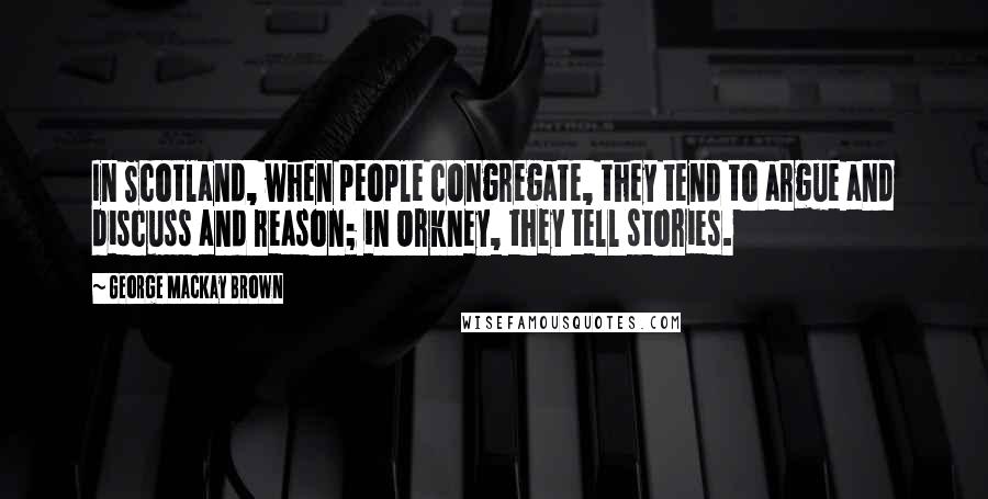 George Mackay Brown Quotes: In Scotland, when people congregate, they tend to argue and discuss and reason; in Orkney, they tell stories.
