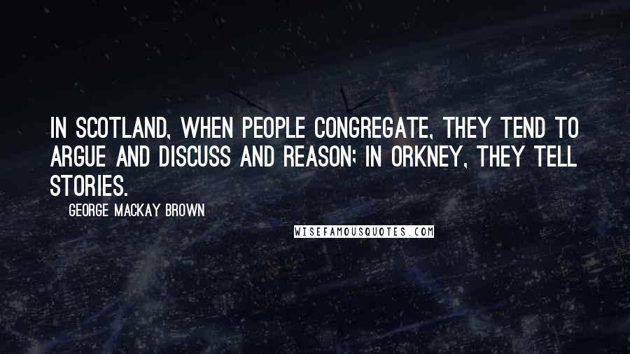 George Mackay Brown Quotes: In Scotland, when people congregate, they tend to argue and discuss and reason; in Orkney, they tell stories.